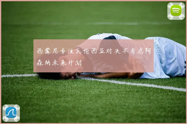 西蒙尼专注瓦伦西亚对决不考虑阿森纳未来计划