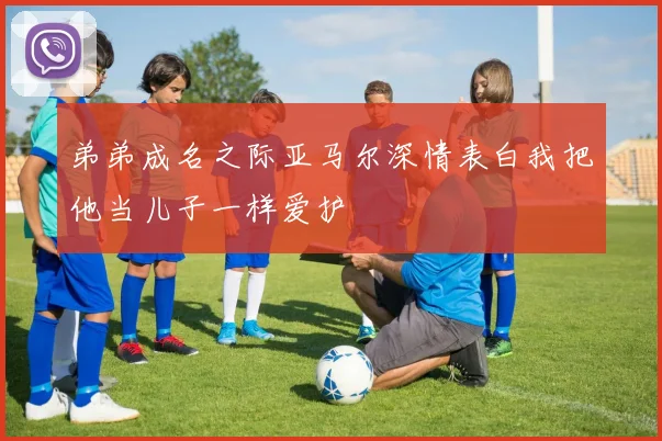 弟弟成名之际亚马尔深情表白我把他当儿子一样爱护