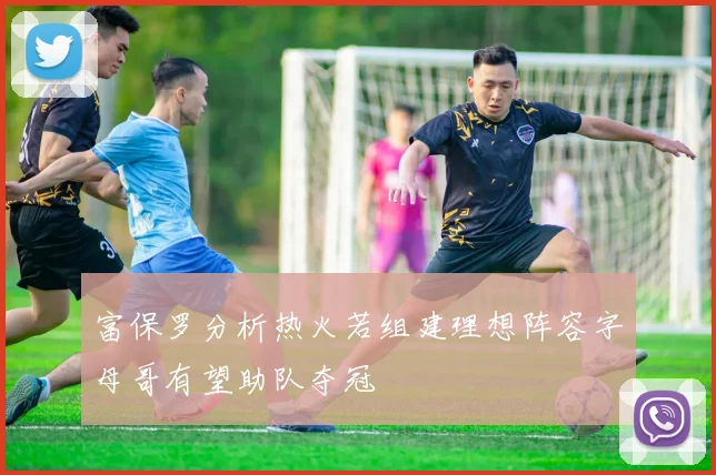 富保罗分析热火若组建理想阵容字母哥有望助队夺冠