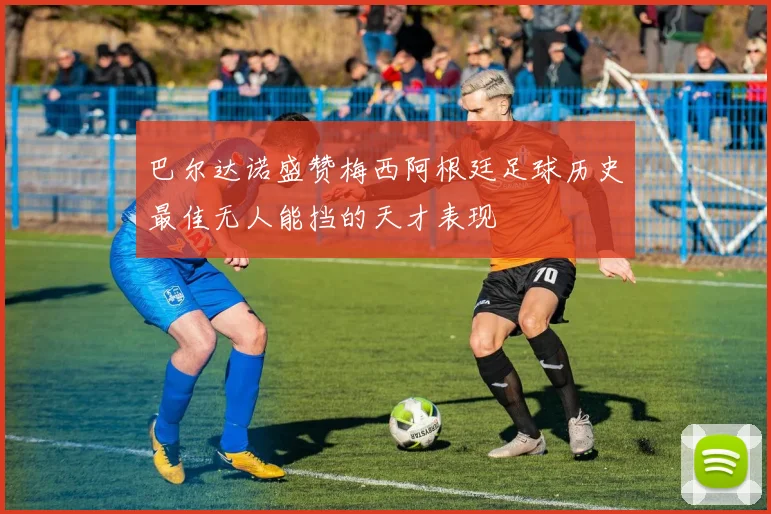 巴尔达诺盛赞梅西阿根廷足球历史最佳无人能挡的天才表现