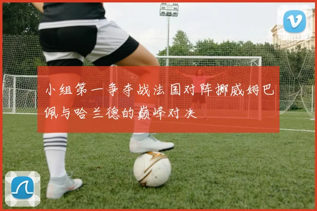 小组第一争夺战法国对阵挪威姆巴佩与哈兰德的巅峰对决