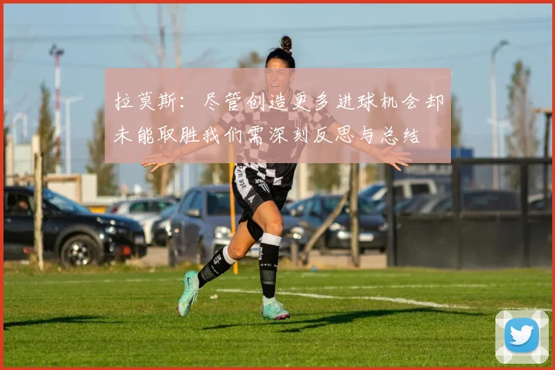 拉莫斯：尽管创造更多进球机会却未能取胜我们需深刻反思与总结