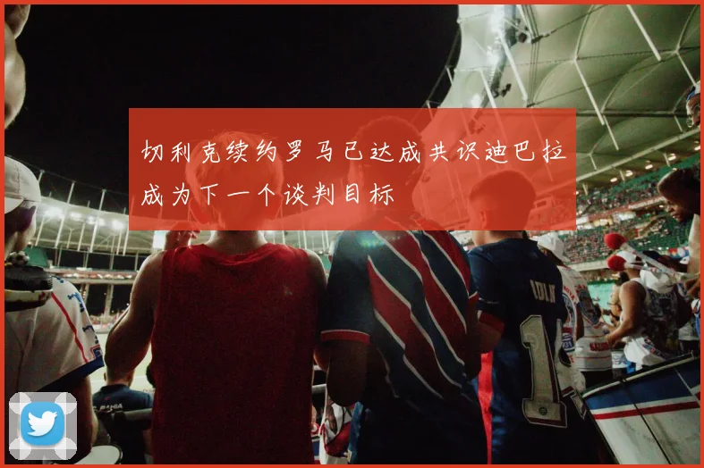切利克续约罗马已达成共识迪巴拉成为下一个谈判目标