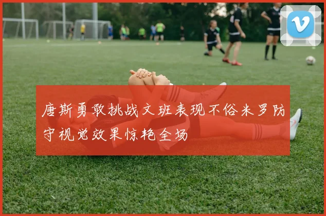 唐斯勇敢挑战文班表现不俗米罗防守视觉效果惊艳全场