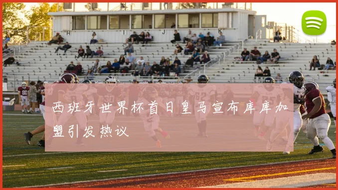 西班牙世界杯首日皇马宣布库库加盟引发热议