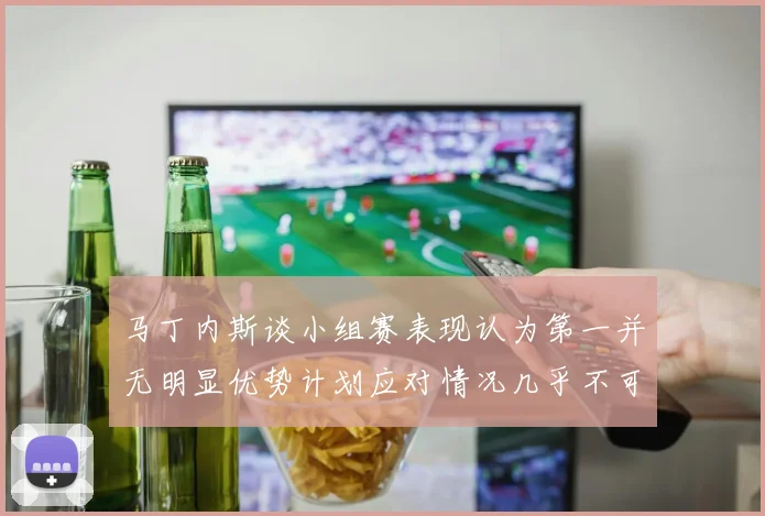 马丁内斯谈小组赛表现认为第一并无明显优势计划应对情况几乎不可能