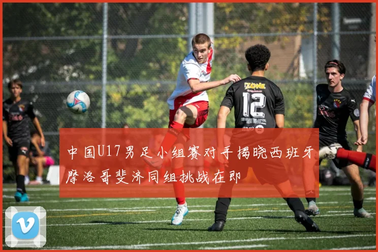 中国U17男足小组赛对手揭晓西班牙摩洛哥斐济同组挑战在即