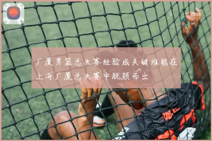 广厦男篮总决赛经验成关键谁能在上海广厦总决赛中脱颖而出