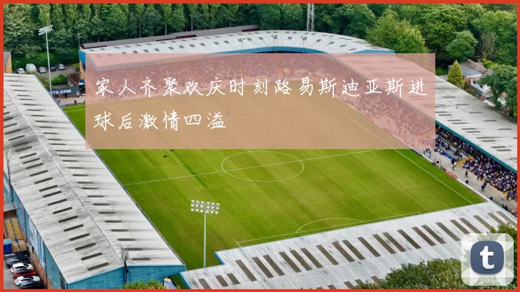 家人齐聚欢庆时刻路易斯迪亚斯进球后激情四溢