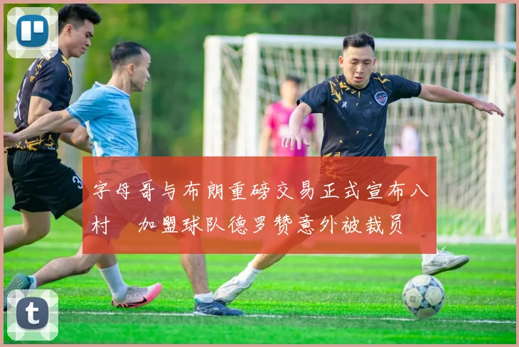 字母哥与布朗重磅交易正式宣布八村塁加盟球队德罗赞意外被裁员