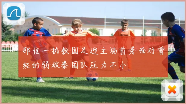 邵佳一执教国足迎主场首秀面对曾经的弱旅泰国队压力不小
