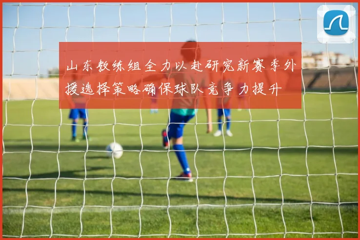 山东教练组全力以赴研究新赛季外援选择策略确保球队竞争力提升