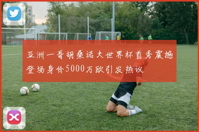 亚洲一哥胡桑诺夫世界杯首秀震撼登场身价5000万欧引发热议