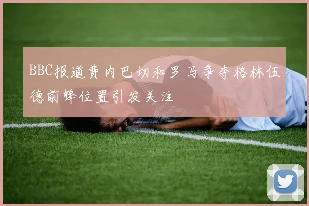 BBC报道费内巴切和罗马争夺格林伍德前锋位置引发关注