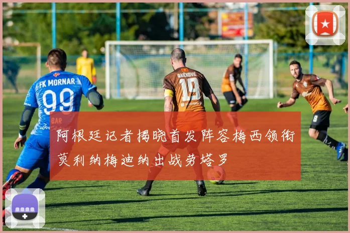 阿根廷记者揭晓首发阵容梅西领衔莫利纳梅迪纳出战劳塔罗