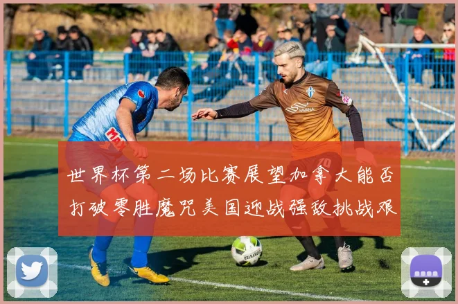 世界杯第二场比赛展望加拿大能否打破零胜魔咒美国迎战强敌挑战艰巨