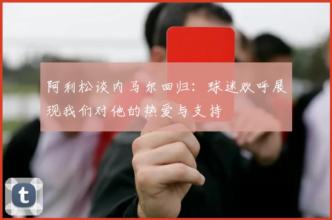 阿利松谈内马尔回归：球迷欢呼展现我们对他的热爱与支持