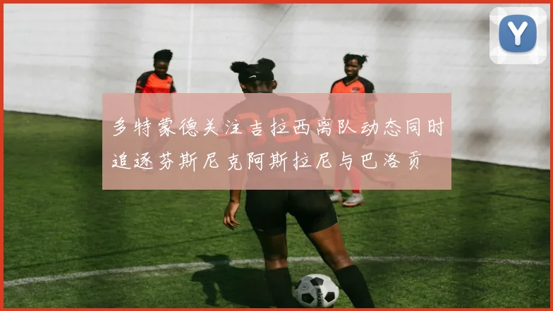 多特蒙德关注吉拉西离队动态同时追逐芬斯尼克阿斯拉尼与巴洛贡