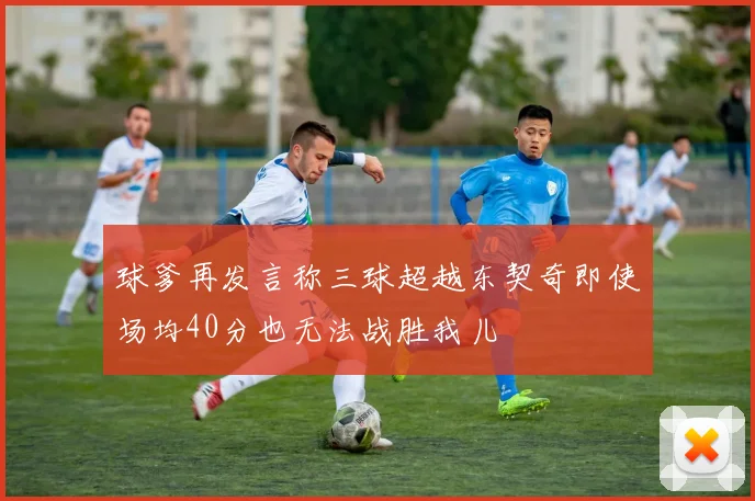 球爹再发言称三球超越东契奇即使场均40分也无法战胜我儿