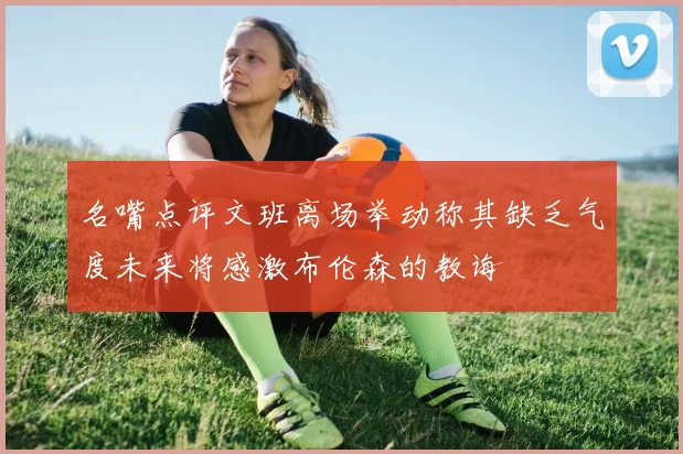 名嘴点评文班离场举动称其缺乏气度未来将感激布伦森的教诲