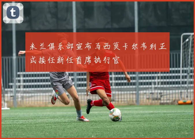 米兰俱乐部宣布马西莫卡尔韦利正式接任新任首席执行官