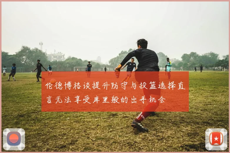 伦德博格谈提升防守与投篮选择直言无法享受库里般的出手机会