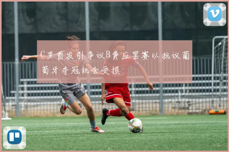 C罗首发引争议B费应罢赛以抗议葡萄牙夺冠机会受损