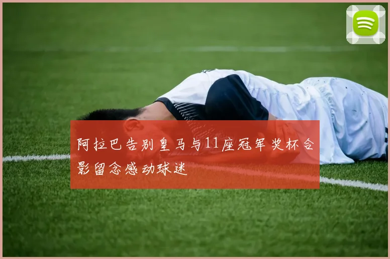 阿拉巴告别皇马与11座冠军奖杯合影留念感动球迷